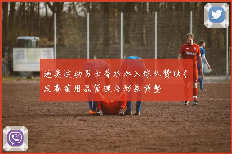 迪奥运动男士香水加入球队赞助引发赛前用品管理与形象调整