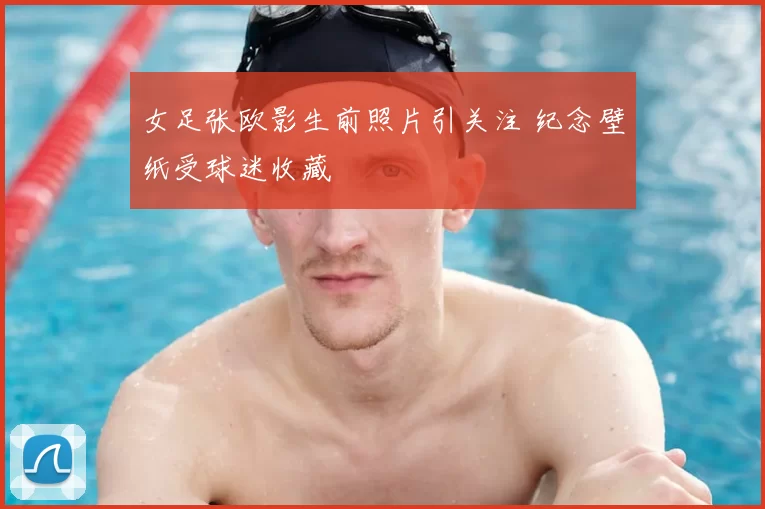 女足张欧影生前照片引关注 纪念壁纸受球迷收藏