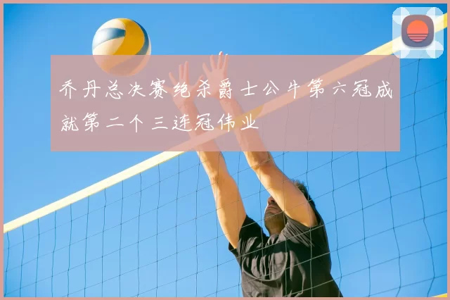 乔丹总决赛绝杀爵士公牛第六冠成就第二个三连冠伟业