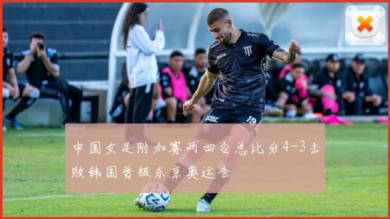 中国女足附加赛两回合总比分4-3击败韩国晋级东京奥运会