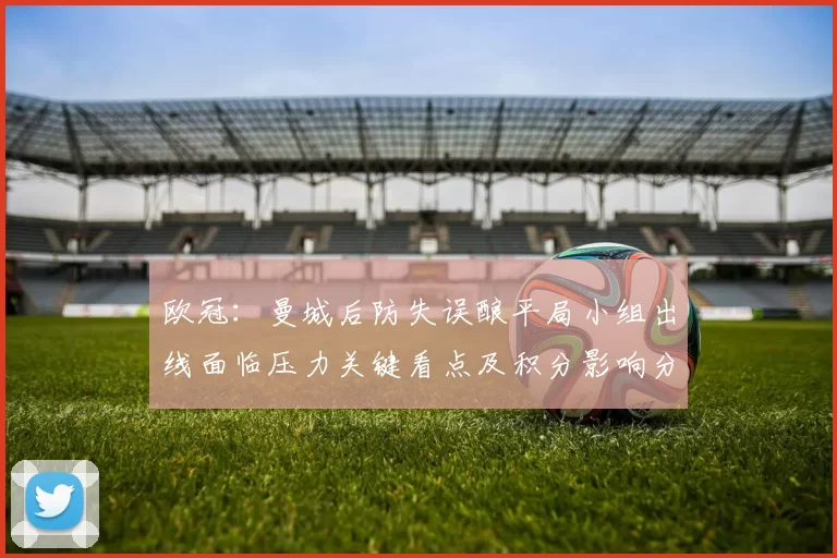 欧冠：曼城后防失误酿平局小组出线面临压力关键看点及积分影响分析