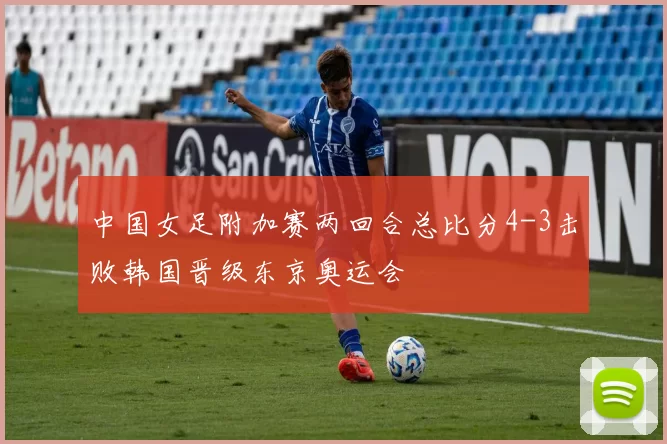 中国女足附加赛两回合总比分4-3击败韩国晋级东京奥运会