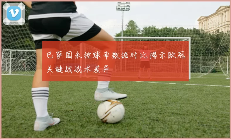 巴萨国米控球率数据对比揭示欧冠关键战战术差异