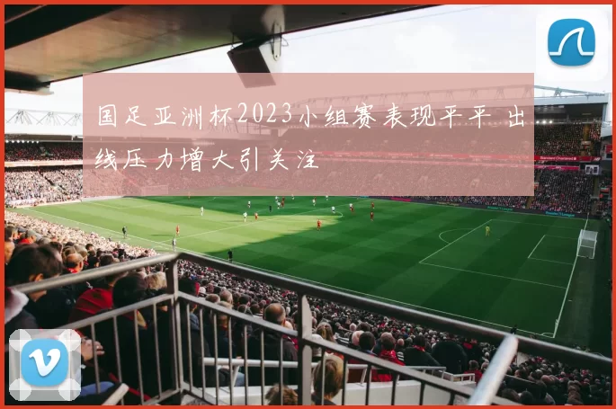国足亚洲杯2023小组赛表现平平 出线压力增大引关注