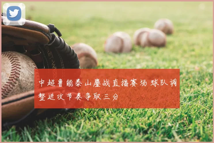 中超鲁能泰山鏖战直播赛场 球队调整进攻节奏争取三分