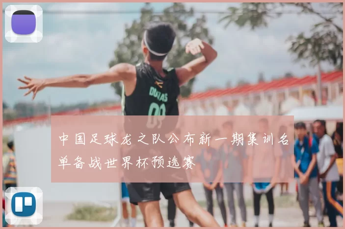 中国足球龙之队公布新一期集训名单备战世界杯预选赛