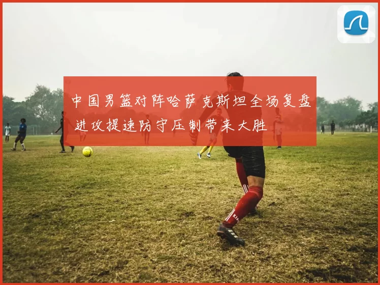 中国男篮对阵哈萨克斯坦全场复盘 进攻提速防守压制带来大胜