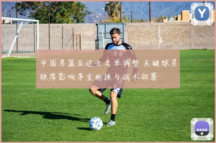 中国男篮亚运会名单调整 关键球员缺席影响争金轮换与战术部署
