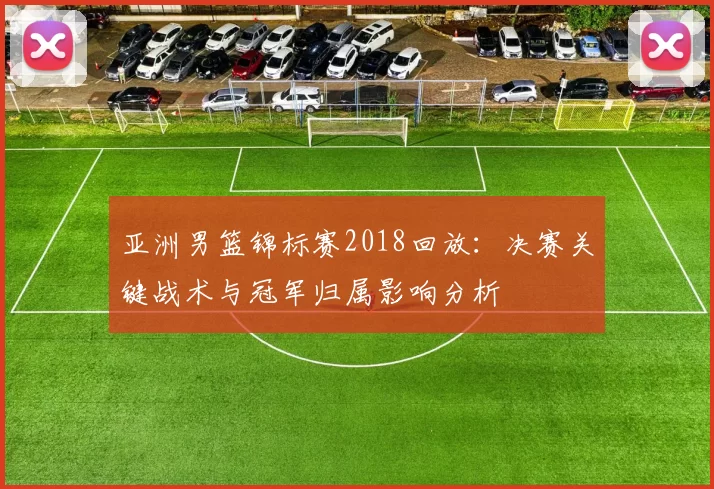 亚洲男篮锦标赛2018回放：决赛关键战术与冠军归属影响分析