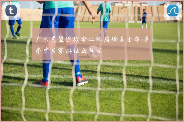 广东男篮迎战浙江队周琦复出即 争夺季后赛排位成焦点
