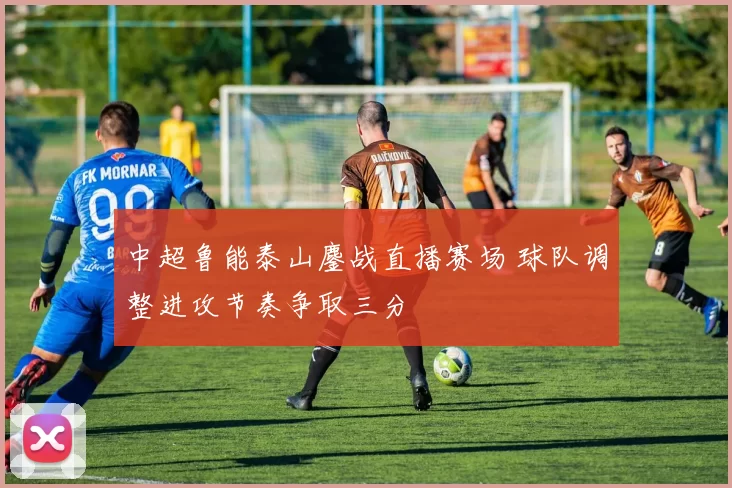 中超鲁能泰山鏖战直播赛场 球队调整进攻节奏争取三分