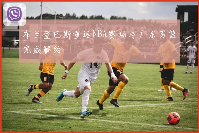 布兰登巴斯重返NBA赛场与广东男篮完成解约