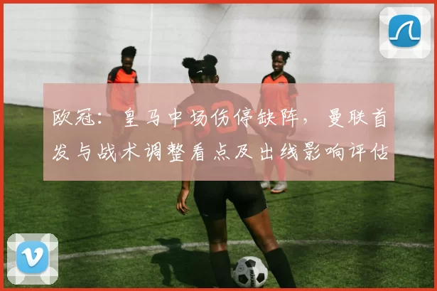 欧冠：皇马中场伤停缺阵，曼联首发与战术调整看点及出线影响评估