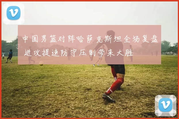 中国男篮对阵哈萨克斯坦全场复盘 进攻提速防守压制带来大胜