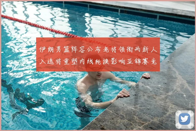 伊朗男篮阵容公布老将领衔两新人入选将重塑内线轮换影响亚锦赛竞争力