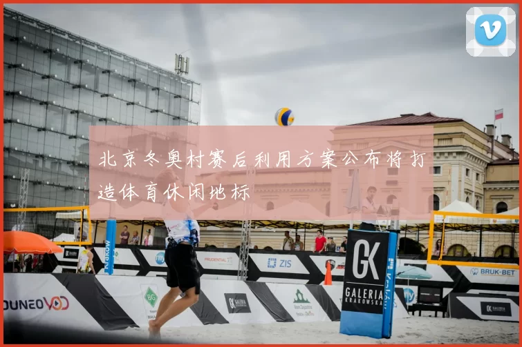 北京冬奥村赛后利用方案公布将打造体育休闲地标