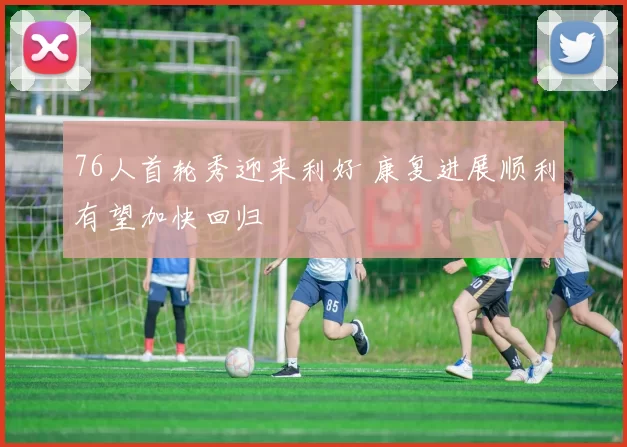 76人首轮秀迎来利好 康复进展顺利有望加快回归