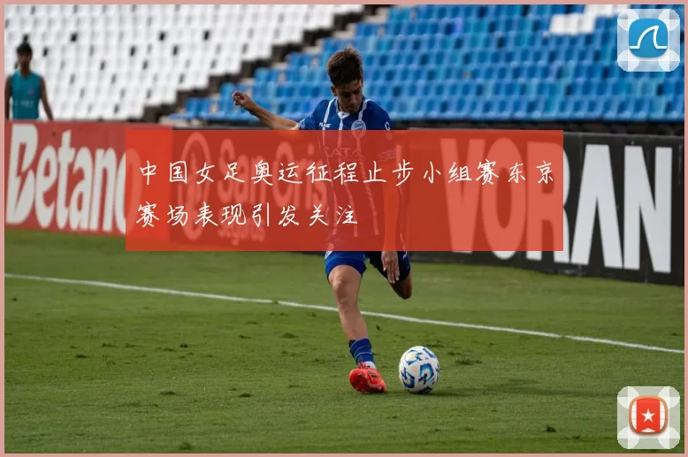 中国女足奥运征程止步小组赛东京赛场表现引发关注