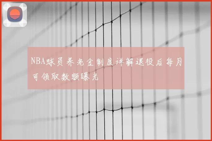 NBA球员养老金制度详解退役后每月可领取数额曝光