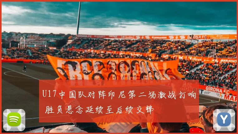 U17中国队对阵印尼第二场激战打响 胜负悬念延续至后续交锋