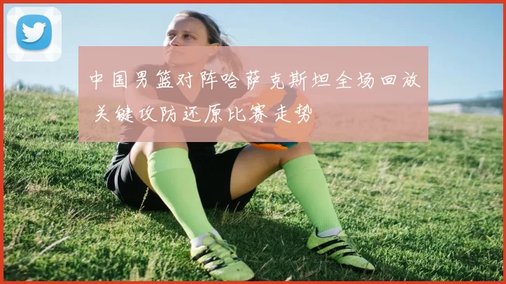 中国男篮对阵哈萨克斯坦全场回放 关键攻防还原比赛走势