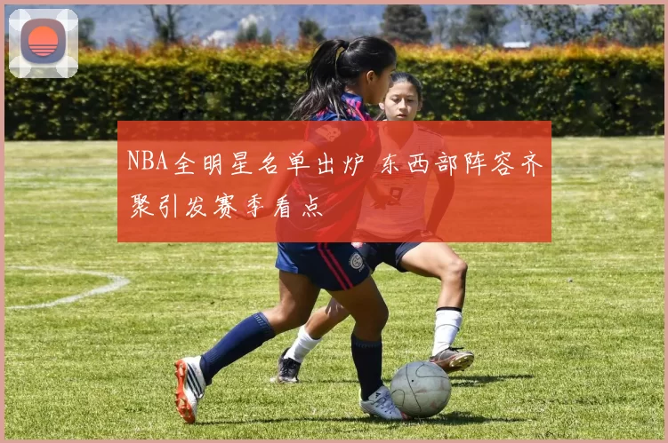 NBA全明星名单出炉 东西部阵容齐聚引发赛季看点