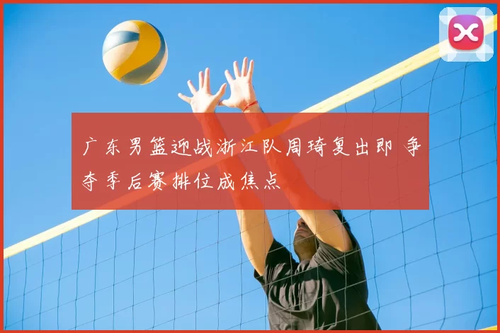 广东男篮迎战浙江队周琦复出即 争夺季后赛排位成焦点