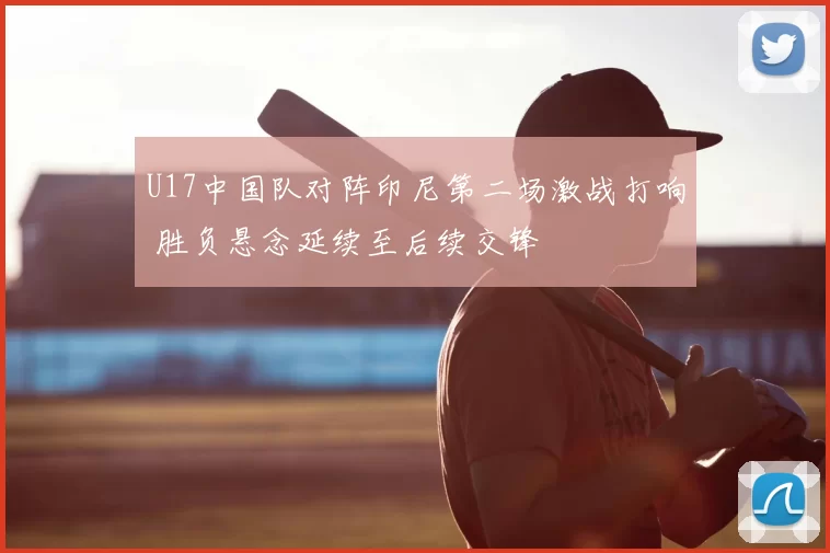 U17中国队对阵印尼第二场激战打响 胜负悬念延续至后续交锋