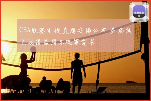 CBA联赛电视直播安排公布 多场焦点战覆盖周末观赛需求