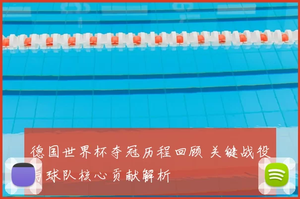 德国世界杯夺冠历程回顾 关键战役与球队核心贡献解析