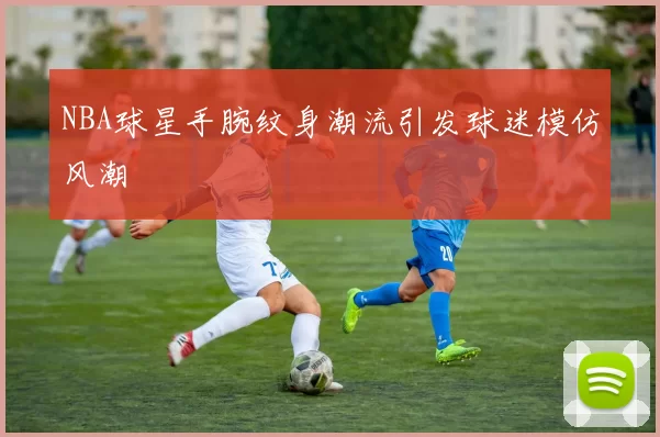 NBA球星手腕纹身潮流引发球迷模仿风潮