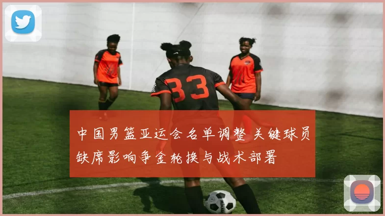 中国男篮亚运会名单调整 关键球员缺席影响争金轮换与战术部署
