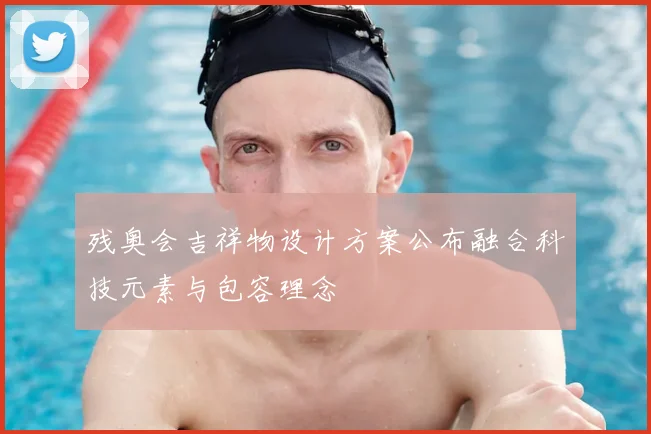 残奥会吉祥物设计方案公布融合科技元素与包容理念