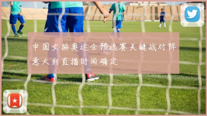 中国女排奥运会预选赛关键战对阵意大利直播时间确定