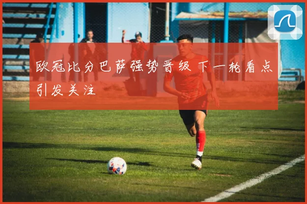 欧冠比分巴萨强势晋级 下一轮看点引发关注