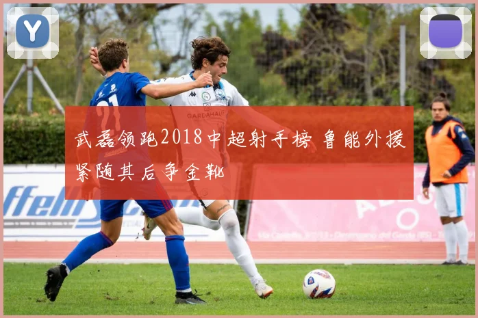 武磊领跑2018中超射手榜 鲁能外援紧随其后争金靴