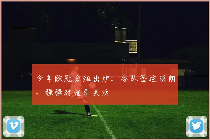 今年欧冠分组出炉:各队签运明朗,强强对话引关注