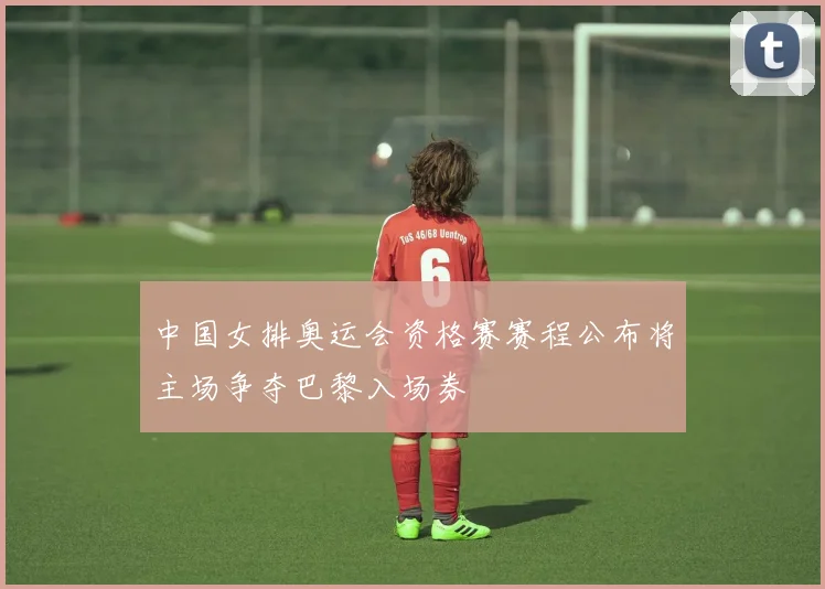 中国女排奥运会资格赛赛程公布将主场争夺巴黎入场券