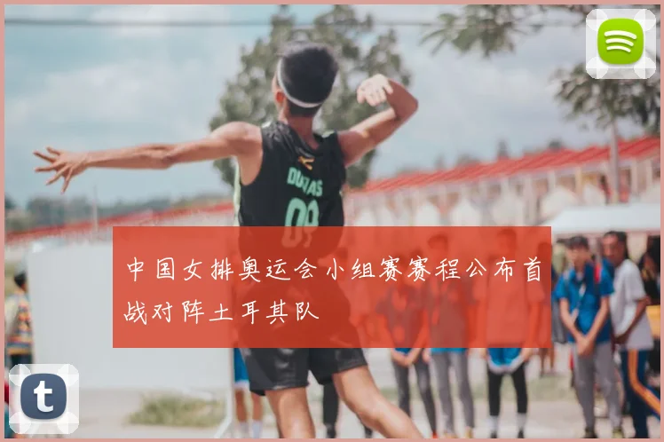 中国女排奥运会小组赛赛程公布首战对阵土耳其队